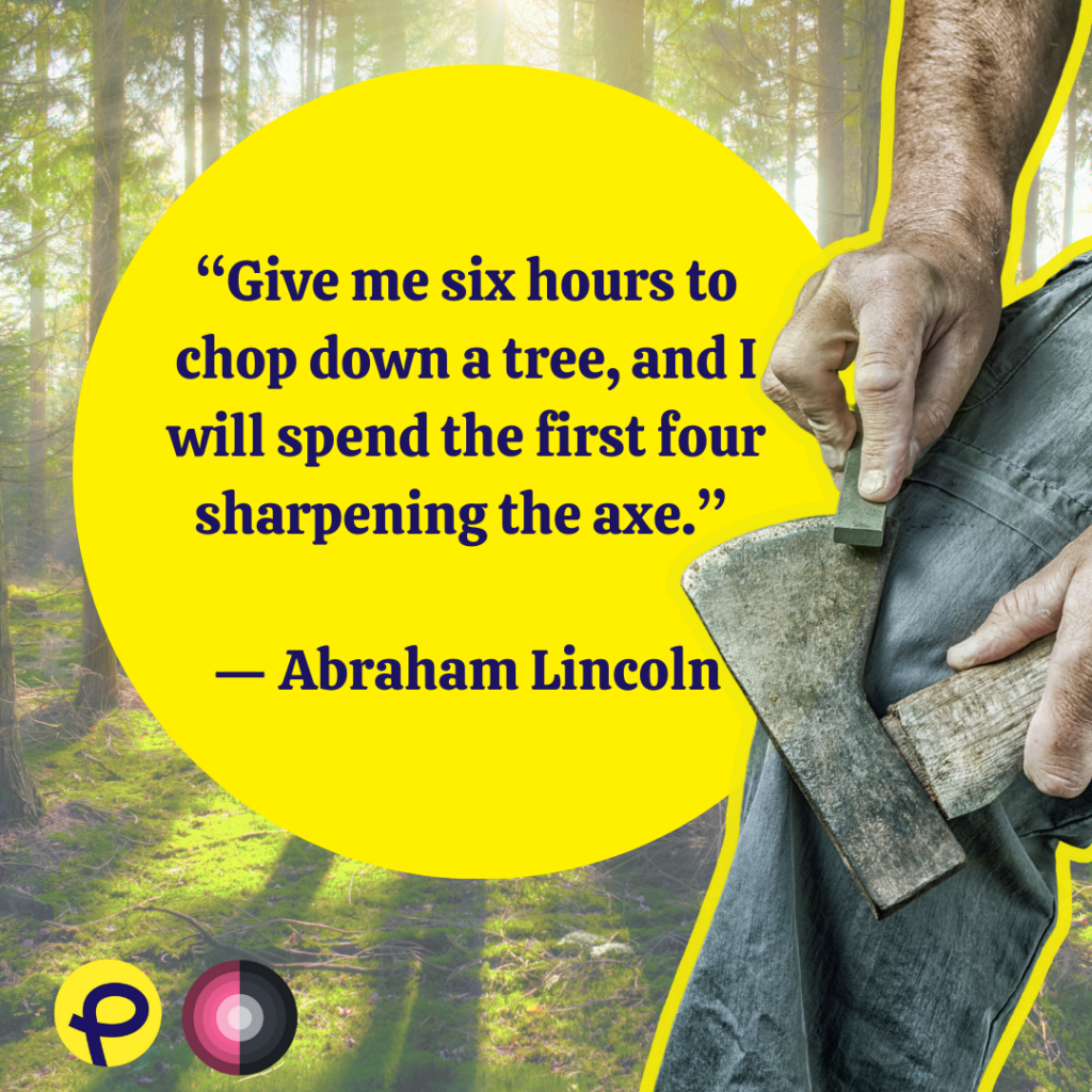 “Give me six hours to chop down a tree, and I will spend the first four sharpening the axe.” 

Abraham Lincoln