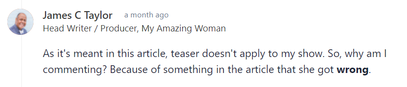 James of My Amazing Woman's input on Carrie's comic strip-podcast analogy: "As it's meant in this article, teaser doesn't apply to my show. So, why am I commenting? Because of something in the article that she got wrong. Sunday strips needed to be created in such a way that the panels could be rearranged for different newspaper configurations (and some panels cut). The irrelevant panel that annoyed her dad was one that added a little something if kept, but could be lost if needed. The Wikipedia article on Sunday comics explains it more with examples of the layouts involved. "